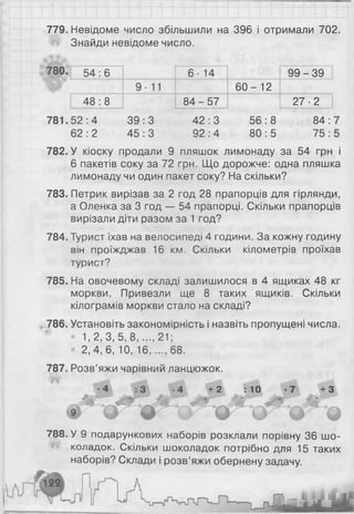 779. Невідоме число збільшили на 396 і отримали 702.
Знайди невідоме число.
780. 54:6 6 • 14 9 9 - 3 9
9- 11 6 0 - 1 2
48:8 8 4 - 5 7 27-2
781. 52:4 39:3 42:3 56:8 84:
62 : 2 45:3 92:4 80:5 75:
782. У кіоску продали 9 пляшок лимонаду за 54 грн і
6 пакетів соку за 72 грн. Що дорожче: одна пляшка
лимонаду чи один пакет соку? На скільки?
783. Петрик вирізав за 2 год 28 прапорців для гірлянди,
а Оленка за 3 год — 54 прапорці. Скільки прапорців
вирізали діти разом за 1 год?
784. Турист їхав на велосипеді 4 години. За кожну годину
він проїжджав 16 км. Скільки кілометрів проїхав
турист?
785. На овочевому складі залишилося в 4 ящиках 48 кг
моркви. Привезли ще 8 таких ящиків. Скільки
кілограмів моркви стало на складі?
786. Установіть закономірність і назвіть пропущені числа.
• 1 , 2 , 3 , 5 , 8 ..... 2 1 ;
• 2, 4, 6 , 10, 16..... 6 8 .
787. Розв’яжи чарівний ланцюжок.
Л 4 : 3 Л 4 + 2 : 10 + З
і Г У Ґ ф є Ч Ґ ©
788. У 9 подарункових наборів розклали порівну 36 шо­
коладок. Скільки шоколадок потрібно для 15 таких
наборів? Склади і розв’яжи обернену задачу.
 