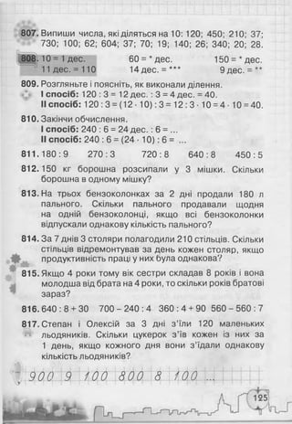 807. Випиши числа, які діляться на 10: 120; 450; 210; 37;
730; 100; 62; 604; 37; 70; 19; 140; 26; 340; 20; 28.
60 = *дес. 150 = * дес.
14дес. = *** 9дес. = **
809. Розгляньте і поясніть, як виконали ділення.
I спосіб: 120 : 3 = 12 дес. : 3 = 4 дес. = 40.
II спосіб: 120 :3 = (12 • 10): 3 = 12 :3 ■10 = 4 • 10 = 40.
810. Закінчи обчислення.
I спосіб: 240 : 6 = 24 д ес.: 6 = ...
II спосіб: 240 : 6 = (24 • 10): 6 = ...
811.180:9 270:3 720:8 640:8 450:5
812.150 кг борошна розсипали у 3 мішки. Скільки
борошна в одному мішку?
813. На трьох бензоколонках за 2 дні продали 180 л
пального. Скільки пального продавали щодня
на одній бензоколонці, якщо всі бензоколонки
відпускали однакову кількість пального?
814. За 7 днів 3 столяри полагодили 210 стільців. Скільки
стільців відремонтував за день кожен столяр, якщо
продуктивність праці у них була однакова?
м **
815. Якщо 4 роки тому вік сестри складав 8 років і вона
молодша від брата на 4 роки, то скільки років братові
зараз?
816.640:8 + 30 7 0 0 - 2 4 0 : 4 360:4 + 90 5 6 0 - 5 6 0 : 7
817. Степан і Олексій за 3 дні з’їли 120 маленьких
льодяників. Скільки цукерок з’їв кожен із них за
1 день, якщо кожного дня вони з’їдали однакову
кількість льодяників?
(Ш,
ЗДИ4й|"ИМ44И44ИІМ И11111
808. 10 = 1дес.
11 дес. = 110
 