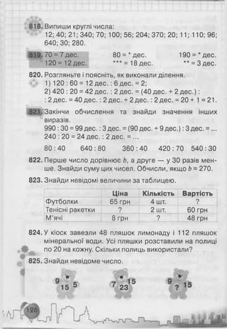 818. Випиши круглі числа:
12; 40; 21; 340; 70; 100; 56; 204; 370; 20; 11; 110; 96;
640; ЗО; 280.
80 = *дес. 190 = *дес.
*** = 18 дес. ** = З дес.
820. Розгляньте і поясніть, як виконали ділення.
1 ) 1 2 0 : 60 = 1 2 дес. : 6 дес. = 2 ;
2) 420 : 20 = 42 дес. : 2 дес. = (40 дес. + 2 д ес.):
: 2 дес. = 40 дес. : 2 дес. + 2 дес. : 2 дес. = 20 + 1 = 21.
л____
821. Закінчи обчислення та знайди значення інших
виразів.
990 : ЗО= 99 дес.: 3 дес. = (90 дес. + 9 дес.): 3 дес. =...
240 : 20 = 24 дес. : 2 дес. = ...
80 : 40 640 : 80 360 : 40 420 : 70 540 : ЗО
822. Перше число дорівнює Ь, а друге — у ЗО разів мен­
ше. Знайди суму цих чисел. Обчисли, якщо Ь= 270.
823. Знайди невідомі величини за таблицею.
Ціна Кількість Вартість
Футболки 65 грн 4 шт. ?
Тенісні ракетки ? 2 шт. 60 грн
М’ячі 8 грн ? 48 грн
824. У кіоск завезли 48 пляшок лимонаду і 112 пляшок
мінеральної води. Усі пляшки розставили на полиці
Ш по 20 на кожну. Скільки полиць використали?
♦
825. Знайди невідоме число.
819.70 = 7 дес.
1 2 0 = 1 2 дес.
 