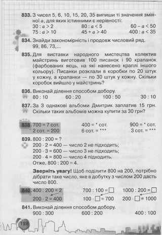 833.3 чисел 5, 6 , 10, 15, 20, 35 випиши ті значення змін­
ної а, для яких істинними є нерівності:
ЗО : а > 2 80 : а < 5 60 - а < 50
75 : а > 10 45 + а > 40 400 : а < 35
834. Знайди закономірність і продовж числовий ряд.
99, 8 6 , 73,...
835. Для виставки народного мистецтва колектив
майстринь виготовив 100 писанок і 90 крапанок
(фарбованих яєць, на які нанесено краплі іншого
кольору). Писанки розклали в коробки по 20 штук
у кожну, а крапанки — по ЗО штук у кожну. Скільки
коробок вийшло у майстринь?
836. Виконай ділення способом добору.
80:10 60:20 100:50 30:10
837.3а 3 однакові альбоми Дмитрик заплатив 15 грн.
*№ Скільки таких альбомів можна купити за ЗО грн?
§ЗЦ}> 700 = 7 сот 400 = * сот. 900 = * сот
" 2 сот. = 2 0 0 6 сот. = *** 3 сот. = ***
839. 800 : 200 = ?
200 ■2 = 400 — число 2 не підходить;
2 0 0 ■3 = 600 — число 3 не підходить;
200 ■4 = 800 — число 4 підходить.
Отже, 800 : 200 = 4.
Зверніть увагу! Щоб поділити 800 на 200, потрібно
дібрати таке число, яке в добутку з числом 2 0 0 дасть
число 800.
840.400 : 200 = 2 700 : 10 0 ^ П 1000 : 2 0 0 д П
200-2 = 400 1 0 0 - П = 700 200-Щ=1000
841. Виконай ділення способом добору.
900:300 600:200 400:100
 
