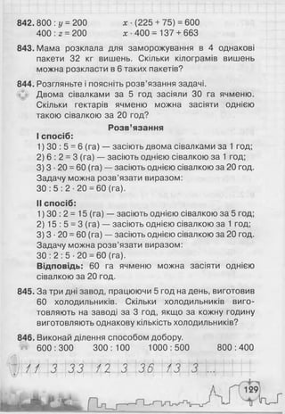 842. 800 :у =200 х ■(225 + 75) = 600
400 : 2 = 200 х •400 = 137 + 663
843. Мама розклала для заморожування в 4 однакові
пакети 32 кг вишень. Скільки кілограмів вишень
можна розкласти в 6 таких пакетів?
844. Розгляньте і поясніть розв’язання задачі.
Двома сівалками за 5 год засіяли ЗО га ячменю.
Скільки гектарів ячменю можна засіяти однією
такою сівалкою за 2 0 год?
Розв’язання
I спосіб:
1) ЗО : 5 = 6 (га) — засіють двома сівалками за 1 год;
2 ) 6 : 2 = 3 (га) — засіють однією сівалкою за 1 год;
3) 3 ■2 0 = 60 (га) — засіють однією сівалкою за 2 0 год.
Задачу можна розв’язати виразом:
ЗО : 5 : 2 ■20 = 60 (га).
II спосіб:
1) ЗО : 2 = 15 (га) — засіють однією сівалкою за 5 год;
2 ) 15 : 5 = 3 (га) — засіють однією сівалкою за 1 год;
3 ) 3 ■2 0 = 60 (га) — засіють однією сівалкою за 2 0 год.
Задачу можна розв’язати виразом:
ЗО : 2 : 5 ■20 = 60 (га).
Відповідь: 60 га ячменю можна засіяти однією
сівалкою за 2 0 год.
845. За три дні завод, працюючи 5 год на день, виготовив
60 холодильників. Скільки холодильників виго­
товляють на заводі за 3 год, якщо за кожну годину
виготовляють однакову кількість холодильників?
846. Виконай ділення способом добору.
600 : 300 300 : 100 1000 : 500 800 : 400
.....................................................................................;
// 3 33 /2 3 36
»
13 3 ...
 