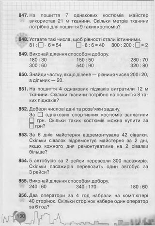 847. На пошиття 7 однакових костюмів майстер
використав 21 м тканини. Скільки метрів тканини
потрібно для пошиття 9 таких костюмів?
848. Уставте такі числа, щоб рівності стали істинними.
81: □ ■ 6 = 54 □ ■ 8 : 6 = 40 800: 2 0 0 : 0 = 2
849. Виконай ділення способом добору.
180:30 150:50 280:70
300 : 60 540 : 90 320 : 80
850. Знайди частку, якщо ділене — різниця чисел 200 і 20,
а дільник — 2 0 .
851. На пошиття 4 однакових піджаків витратили 12 м
тканини. Скільки тканини потрібно на пошиття 8 та­
ких піджаків?
852. Добери числові дані та розв’яжи задачу.
За □ однакових спортивних костюмів заплатили
І грн. Скільки таких костюмів можна купити за
□ грн?
853.3а 6 днів майстерня відремонтувала 42 сівалки.
Скільки сівалок відремонтує майстерня за 2 дні,
якщо кожного дня ремонтуватиме на 2 сівалки
більше?
854.5 автобусів за 2 рейси перевезли 300 пасажирів.
Скільки пасажирів перевозить один автобус за
З рейси?
855. Виконай ділення способом добору.
240:60 340:170 180:60
856. Два оператори за 4 год набрали на комп’ютері
40 сторінок. Скільки сторінок набере один оператор
за 6 год?
 
