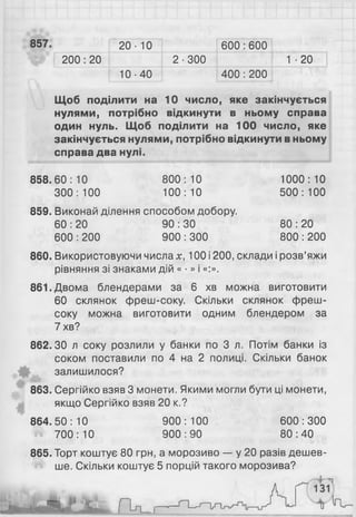 857. 2 0 - 10 600 : 600
2 0 0 : 2 0 2-300 1 ■2 0
10-40 400 : 200
Щоб поділити на 10 число, яке закінчується
нулями, потрібно відкинути в ньому справа
один нуль. Щоб поділити на 100 число, яке
закінчується нулями, потрібно відкинути в ньому
справа два нулі.
858.60:10 800:10 1000:10
300:100 100:10 500:100
859. Виконай ділення способом добору.
60 : 20 90 : ЗО 80 : 20
600 : 200 900 : 300 800 : 200
860. Використовуючи числа х, 100 і 200, склади і розв’яжи
рівняння зі знаками дій « • » і «:».
861. Двома блендерами за 6 хв можна виготовити
60 склянок фреш-соку. Скільки склянок фреш-
соку можна виготовити одним блендером за
7 хв?
862.30 л соку розлили у банки по 3 л. Потім банки із
соком поставили по 4 на 2 полиці. Скільки банок
залишилося?
863. Сергійко взяв 3 монети. Якими могли бути ці монети,
якщо Сергійко взяв 20 к.?
864.50:10 900:100 600:300
700:10 900:90 80:40
865. Торт коштує 80 грн, а морозиво — у 20 разів дешев­
ше. Скільки коштує 5 порцій такого морозива?
 