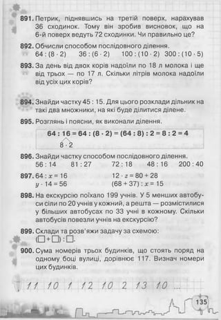 891. Петрик, піднявшись на третій поверх, нарахував
36 сходинок. Тому він зробив висновок, що на
6 -й поверх ведуть 72 сходинки. Чи правильно це?
892. Обчисли способом послідовного ділення.
64: (8 -2) 36: (6 -2) 100: (10 -2) 300: (10-5)
893. За день від двох корів надоїли по 18 л молока і ще
від трьох — по 17 л. Скільки літрів молока надоїли
від усіх цих корів?
894. Знайди частку 45 : 15. Для цього розклади дільник на
такі два множники, на які буде ділитися ділене.
895. Розглянь і поясни, як виконали ділення.
64 : 16 = 64 : (8 ■2) = (64 : 8): 2 = 8 : 2 = 4
/X
8-2
896. Знайди частку способом послідовного ділення.
56:14 81:27 72:18 48:16 200:40
897.64 :х= 16 12-2 = 80 + 28
у - 14 = 56 (6 8 + 3 7 ) : * =15
898. На екскурсію поїхало 199 учнів. У 5 менших автобу­
си сіли по 2 0 учнів у кожний, а решта — розмістилися
у більших автобусах по 33 учні в кожному. Скільки
автобусів повезли учнів на екскурсію?
899. Склади та розв’яжи задачу за схемою:
900. Сума номерів трьох будинків, що стоять поряд на
одному боці вулиці, дорівнює 117. Визнач номери
цих будинків.
 