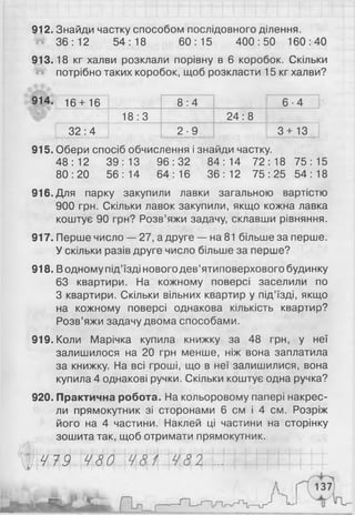 912. Знайди частку способом послідовного ділення.
# 36:12 54:18 60:15 400:50 160:40
913.18 кг халви розклали порівну в 6 коробок. Скільки
потрібно таких коробок, щоб розкласти 15 кг халви?
914. 16+ 16 8 :4 6 -4
18:3 24:8
3 2 :4 2 - 9 І 3+13
915. Обери спосіб обчислення і знайди частку.
48:12 39:13 96:32 84:14 72:18 75:15
80:20 56:14 64:16 36:12 75:25 54:18
916 .Для парку закупили лавки загальною вартістю
900 грн. Скільки лавок закупили, якщо кожна лавка
коштує 90 грн? Розв’яжи задачу, склавши рівняння.
917. Перше число — 27, а друге — на 81 більше за перше.
У скільки разів друге число більше за перше?
918. Водному під’їзді нового дев’ятиповерхового будинку
63 квартири. На кожному поверсі заселили по
З квартири. Скільки вільних квартир у під’їзді, якщо
на кожному поверсі однакова кількість квартир?
Розв’яжи задачу двома способами.
919. Коли Марічка купила книжку за 48 грн, у неї
залишилося на 2 0 грн менше, ніж вона заплатила
за книжку. На всі гроші, що в неї залишилися, вона
купила 4 однакові ручки. Скільки коштує одна ручка?
920. Практична робота. На кольоровому папері накрес-
ли прямокутник зі сторонами 6 см і 4 см. Розріж
його на 4 частини. Наклей ці частини на сторінку
зошита так, щоб отримати прямокутник.
Ш М Ш г ї M w І...I M i l l t t t t
 