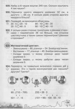 929. Набір із 6 чашок коштує 240 грн. Скільки коштують
4 такі чашки?
930. Периметр одного квадрата дорівнює 32 см, а
другого — 64 см. У скільки разів сторона другого
квадрата більша?
931. Порівняй, не виконуючи обчислень.
Й 2 0 : 5 0 2 0 : 1 0 8 0 : 1 0 0 8 0 : 2 0
2 0 : 5 0 4 0 : 5 80: 1 0 О 4 0 : 1 0
932. У скільки разів сторона трикутника з рівними сторо-
!Ш нами і периметром 36 см більша, ніж сторона
шестикутника з таким самим периметром і рівними
сторонами?
933. Математичний диктант.
Зменшуване — 80, різниця —34. Знайди від’ємник.
Від’ємник — 17, різниця —40. Знайди зменшуване.
Склади вираз, у якому різниця двох чисел
дорівнює 0 .
Склади вираз, у якому добуток двох чисел
дорівнює 0 .
934. Перевірте, чи правильно визначено порядок дій у
виразах. Хто з героїв виконуватиме дію першим?
Другим? Третім?
2 і
80-(710-700)
2 1
501 - 7 - 15
 