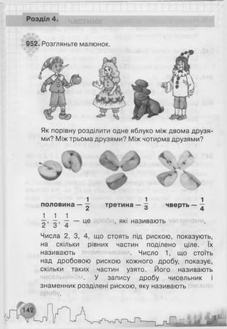 Розділ 4.
952. Розгляньте малюнок.
Як порівну розділити одне яблуко між двома друзя­
ми? Між трьома друзями? Між чотирма друзями?
1 1 1
половина — 2 третина — 3 чверть — —
1 1 1
— це , які називають
Числа 2, 3, 4, що стоять під рискою, показують,
на скільки рівних частин поділено ціле. їх
називають . Число 1, що стоїть
над дробовою рискою кожного дробу, показує,
скільки таких частин узято. Його називають
У запису дробу чисельник і
знаменник розділені рискою, яку називають
 