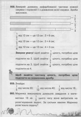 958. Виміряй довжину зафарбованої частини кожної
смужки і порівняй її з довжиною всієї смужки. Зроби
висновок.
1
%
2
З
1
^ від 1 2 см — це 1 2 см : 2 = 6 см;
^ від 12 см — це 12 см : 3 = 4 см;
■і від 12 см — це 12 см : 4 = 3 см.
Зверни увагу! Щоб знайти ^ цілого, потрібно ціле
поділити на 2. Щоб знайти ^ цілого, потрібно ціле
поділити на 3. Щоб знайти — цілого, потрібно ціле
поділити на 4.
Щоб знайти частину цілого, потрібно ціле
поділити на знаменник дробу.
959. Знайди:
^ від числа ЗО; від числа 40; ^ від числа 18.
960. Маринка виконувала домашнє завдання з мате-
1
матики 18 хв. — цього часу вона витратила на
О
розв’язування задачі. За скільки хвилин Маринка
розв’язала задачу?
 