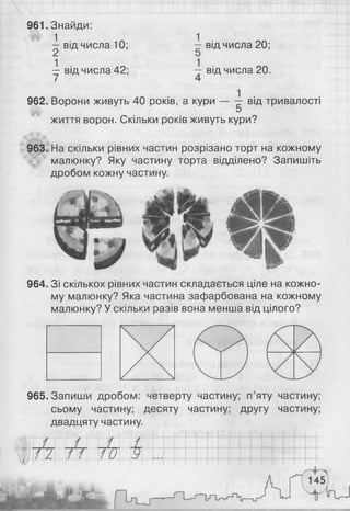 961. Знайди:
1 . 1 .
—від числа 10; — від числа 20;
2 5
— від числа 42; — від числа 20.
962. Ворони живуть 40 років, а кури — -г від тривалості
5
життя ворон. Скільки років живуть кури?
963. На скільки рівних частин розрізано торт на кожному
малюнку? Яку частину торта відділено? Запишіть
дробом кожну частину.
964. Зі скількох рівних частин складається ціле на кожно­
му малюнку? Яка частина зафарбована на кожному
малюнку? У скільки разів вона менша від цілого?
965. Запиши дробом: четверту частину; п’яту частину;
сьому частину; десяту частину; другу частину;
двадцяту частину.
 
