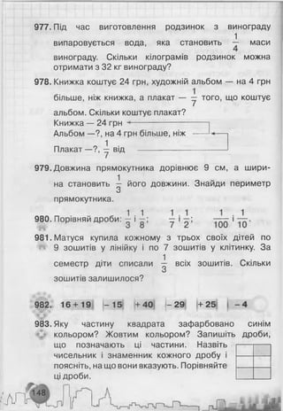 977. Під час виготовлення родзинок з винограду
1
випаровується вода, яка становить — маси
винограду. Скільки кілограмів родзинок можна
отримати з 32 кг винограду?
978. Книжка коштує 24 грн, художній альбом — на 4 грн
більше, ніж книжка, а плакат — — того, що коштує
альбом. Скільки коштує плакат?
Книжка — 24 грн --------------------------
Альбом—?, на 4 грн більше, ніж —
Плакат —?, у від ------------------------
979. Довжина прямокутника дорівнює 9 см, а шири­
на становить -1 його довжини. Знайди периметр
О
прямокутника.
980. Порівняй дроби: ± і і ;
981. Матуся купила кожному з трьох своїх дітей по
^ 9 зошитів у лінійку і по 7 зошитів у клітинку. За
семестр діти списали ^ всіх зошитів. Скільки
зошитів залишилося?
982. 16 + 19 - 1 5 + 4 0 |- 29 + 2 5
983.Яку частину квадрата зафарбовано
кольором? Жовтим кольором? Запишіть
що позначають ці частини. Назвіть
чисельник і знаменник кожного дробу і
поясніть, на що вони вказують. Порівняйте
ці дроби.
'іА Г У
148
і
СИНІМ
дроби,
 