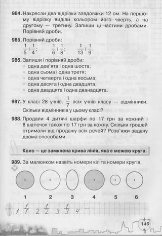 984. Накресли два відрізки завдовжки 12 см. На першо­
му відрізку виділи кольором його чверть, а на
другому — третину. Запиши ці частини дробами.
Порівняй дроби.
985. Порівняй дроби:
1 1 . 1 1 . 1 1
5 ' 4 ’ 6 ' 8 ’ 13 ‘ 9'
986. Запиши і порівняй дроби:
одна дев’ята і одна шоста;
одна сьома і одна третя;
одна четверта і одна восьма;
одна десята і одна двадцята;
одна двадцята і одна дванадцята.
987. У класі 28 учнів, у всіх учнів класу — відмінники.
Скільки відмінників у цьому класі?
988. Продали 4 дитячі шарфи по 17 грн за кожний і
8 шапочок також по 17 грн за кожну. Скільки грошей
отримали від продажу всіх речей? Розв’яжи задачу
двома способами.
Коло —це замкнена крива лінія, яка є межею круга.
~ ...... ......................'~ т - ......-Т Г ------П------ іТ-ТГ-............~'~ПГГ-----Г..я т 1И П — 1--------- ■ -Т||||| дд и И||- ІИГИ - ні і ІГИТЦЧШ
989. За малюнком назвіть номери кіл та номери кругів.
1 2 3 4 5 6
 