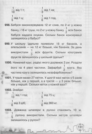 998. Бабуся законсервувала 12 кг слив, по 2 кг у кожну
банку, і 16 кг груш, по 2 кг у кожну банку. ^ всіх банок
бабуся віддала онукам. Скільки банок консервації
залишилось у бабусі?
999. У шкільну їдальню привезли 18 кг бананів, а
апельсинів — на 12 кг більше, ніж бананів. За день
використали ^ всіх фруктів. Скільки кілограмів
О
фруктів залишилось у шкільній їдальні?
1000. Намалюй круг, радіус якого дорівнює 2 см. Розділи
його на 4 рівні частини. Зафарбуй — круга. Яка
частина круга залишилась незафарбованою?
1001. У трьох вазах 27 квіток. У другій вазі квіток у 5 разів
більше, ніж у першій, а в третій — у 3 рази більше,
ніж у першій. Скільки квіток у кожній вазі?
1002. Знайди:
т^г від 1 год; ^ від 75 ц;
11) о
^ від 3 діб; ^ від 360 кг.
6 6
1003. Довжина шпалери в рулоні становить 10 м.
^ рулону використали. Скільки метрів шпалери
5
залишилось у рулоні?
 