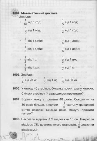 1004. Математичний диктант.
Знайди:
• ~г- від 1 год; -1 від 1 год;
1и о
1 від 1 год;  від 1 год;
З 4
^ від 1 доби;  від 1 доби;
2 4
^ від 1 доби; і від 1 доби;
3 6
• ~ від 1 ц; ^ від 1 дм;
і від 1 дм;  від 1 м.
5 4
1005. Знайди:
1 ■ ™ 1 . , 1 .
— від 28 кг; — від 1 м; — від 30 хв.
О О
1006. У книжці 40 сторінок. Оксанка прочитала книжки.
Скільки сторінок їй залишилося прочитати?
1007. Ворони можуть прожити 40 років. Соколи — на
80 років більше, а папуги — — частину тривалості
5
життя соколів. Скільки років можуть прожити
папуги?
1008. Накресли відрізок AB завдовжки 10 см. Накресли
1
відрізок CD, довжина якого становить — довжини
5
відрізка AB.
 