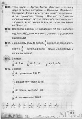 1009. Троє друзів — Артем, Антон і Дмитрик — пішли у
парк зі своїми сестрами — Оленкою, Марійкою і
Настунею. Хлопці пригостили дівчат морозивом.
Антон пригостив Оленку і Настуню, а Дмитрик
купив морозиво Настуні. Назви ім’я сестри кожного
хлопчика, якщо жоден із них не купив морозива
своїй сестрі.
1010. Накресли відрізок АВ завдовжки 12 см. Накресли
<$!> 1
відрізок МК, довжина якого становить —довжини
О
відрізка АВ.
1011. У шкільному саду 45 дерев. всіх дерев становлять
5
яблуні, —— сливи, а решта — груші. Скільки груш у
У
шкільному саду?
1012. Знайди:
^ від 1 хв; ^ від 1 год; І від 1 доби.
о о о
1013. Знайди:
-г від суми чисел 75 і 25;
5
10
від добутку чисел 20 і 5;
^ від різниці чисел 55 і 28;
О
1
від частки чисел 48 і 8.
/ / / / / / / / У,
і ГІ Ч 9 20 п 3 5 7У
*г-'
153
''ІҐ
 