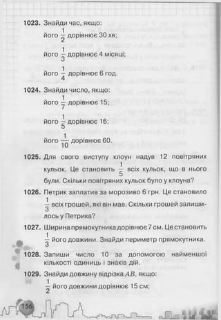 1023. Знайди час, якщо:
1
його —дорівнює ЗОхв;
1 И • ■його — дорівнює 4 м іся ц і;
0
1
його — дорівнює 6 год.
1024. Знайди число, якщо:
його у дорівнює 15;
його -і дорівнює 16;
5
його дорівнює 60.
1025. Для свого виступу клоун надув 12 повітряних
кульок. Це становить — всіх кульок, що в нього
5
були. Скільки повітряних кульок було у клоуна?
1026. Петрик заплатив за морозиво 6 грн. Це становило
^ всіх грошей, які він мав. Скільки грошей залиши­
лось у Петрика?
1027. Ширинапрямокутникадорівнює7см. Це становить
0 ^ його довжини. Знайди периметр прямокутника.
1028. Запиши число 10 за допомогою найменшої
кількості одиниць і знаків дій.
1029. Знайди довжину відрізка АВ, якщо:
1 -— його довжини дорівнює 15 см;
 