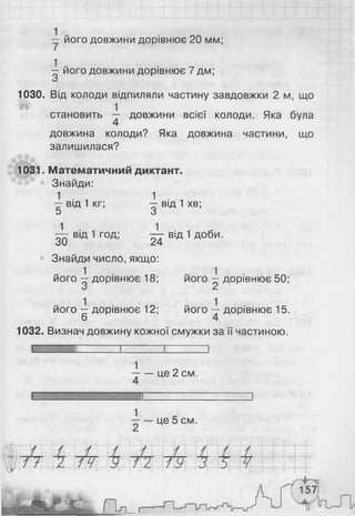 у його довжини дорівнює 20 мм;
^ його довжини дорівнює 7 дм;
О
1030. Від колоди відпиляли частину завдовжки 2 м, що
становить — довжини всієї колоди. Яка була
4
довжина колоди? Яка довжина частини, що
залишилася?
1031. Математичний диктант.
Знайди:
- від 1 кг; ^ від 1 хв;
5 З
^ від 1 год; ^ від 1 Д°би-
Знайди число, якщо:
1 1
його —дорівнює 18; його —дорівнює 50;
О с
його —дорівнює 12; його —■дорівнює 15.
6 4
1032. Визнач довжину кожної смужки за її частиною.
і
1
— — це 2 см.
4
і
1
—— це 5 см.
 