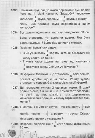 1033. Намалюй круг, радіус якого дорівнює 3 см і поділи
його на 4 рівні частини. Зафарбуй червоним
1 1
кольором — круга, зеленим — — круга, а решту —
синім. Яка частина круга зафарбована синім
кольором?
1034. Від дошки відпиляли частину завдовжки 50 см.
Вона становить — довжини дошки. Яка була
довжина дошки? Відповідь запиши в метрах.
1035. Порівняй і розв’яжи задачі.
• Із 28 учнів класу ^ ходять на танці. Скільки учнів
класу ходять на танці?
• 7 учнів класу ходять на танці, що становить
— всіх учнів класу. Скільки учнів у класі?
1036. На фермі є 150 биків, що становить всієї великої
рогатої худоби, що є на фермі. Решту худоби
становлять корови. Скільки корів є на цій фермі?
1037. Дві господині купили 2 однакові торти. В одній
родині 5 осіб, а в іншій — 8. Кожен торт розрізали
на рівні частини, кількість яких дорівнювала
кількості членів родини. У якому торті шматки були
менші?
1038. У магазині є 210 кг крупів. Рис становить -1 всіх
* і
крупів, пшоно — а решту — гречка. Скільки
кілограмів гречки є у магазині?
1039. Накресли відрізок, якщо його довжини становить
20 мм.
 