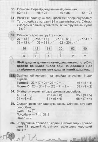 80. Обчисли. Перевір додавання відніманням.
82+ 14 45 + 28 49 + 35 54 + 28
8 1 . Розв’яжи задачу. Склади і розв’яжи обернену задачу.
Тато придбав у магазині 34 кг фруктів і овочів. Скільки
кілограмів овочів купив тато, якщо фруктів він купив
16 кг?
82. Обчисліть і розшифруйте слово.
27+13
3 8 -1 2 1
г45 + 17
33 + 28 І
81 -51
6 2 -2 0 "
26
1-
42 61
П Г
ЗО 62
к Н А І Р
Щоб додати до числа суму двох чисел, потрібно
додати до цього числа один із доданків і до
знайденого результату додати інший доданок.
83. Закінчи обчислення та знайди значення інших
виразів.
I спосіб: 23 + (7 + 2) = 23 + 9 = ... 46 + (5 + 4)
II спосіб: 23 + (7 + 2) = (23 + 7) + 2 = ... 58 + (9 + 2)
Знайди значення виразу зручним способом.
48 + (4 + 2) 72 + (6 + 8) 35 + (9 + 5)
24+ (6+ 5) 51 +(9 + 4) 66+ (7+ 4)
Склади і розв’яжи задачу виразом. Обчисли зручним
способом.
Б у л о - 5 7 □
Придбали — 7 □ і З П
Стало — ?
86. 22 грудня ніч триває 16 годин. Скільки годин триває
день 22 грудня? На скільки годин день коротший
за ніч?
84.
85.
 