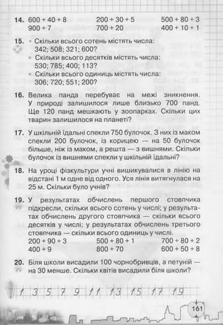 14. 600 + 40 + 8 200 + 30 + 5 500 + 80 + 3
900 + 7 700 + 20 400+ 10 + 1
15. • Скільки всього сотень містять числа:
342; 508; 321; 600?
• Скільки всього десятків містять числа:
530; 785; 400; 113?
Скільки всього одиниць містять числа:
306;720; 551; 200?
16. Велика панда перебуває на межі зникнення.
У природі залишилося лише близько 700 панд.
Ще 120 панд мешкають у зоопарках. Скільки цих
тварин залишилося на планеті?
У шкільній їдальні спекли 750 булочок. З них із маком
спекли 200 булочок, із корицею — на 50 булочок
більше, ніж із маком, а решта — з вишнями. Скільки
булочок із вишнями спекли у шкільній їдальні?
На уроці фізкультури учні вишикувалися в лінію на
відстані 1 м одне від одного. Уся лінія витягнулася на
25 м. Скільки було учнів?
19. У результатах обчислень першого стовпчика
підкресли, скільки всього сотень у числі; у результа­
тах обчислень другого стовпчика — скільки всього
десятків у числі; у результатах обчислень третього
стовпчика — скільки всього одиниць у числі.
200 + 90 + 3 500 + 80+ 1 700 + 80 + 2
400 + 9 800 + 70 600 + 50 + 8
20. Біля школи висадили 100 чорнобривців, а петуній —
Л на ЗО менше. Скільки квітів висадили біля школи?
17.
• х V
18.
4
 