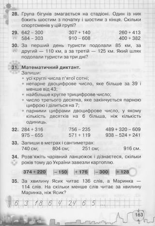 if
І
28. Група бігунів змагається на стадіоні. Один із них
біжить шостим з початку і шостим з кінця. Скільки
спортсменів у цій групі?
2 9 .6 4 2 -3 0 0 307+ 140 260 + 413
584-303 910-608 400 + 382
ЗО. За перший день туристи подолали 85 км, за
другий — 110 км, а за третій — 125 км. Який шлях
подолали туристи за три дні?
31. Математичний диктант.
Запиши:
• усі круглі числа п’ятої сотні;
• непарне двоцифрове число, яке більше за 39 і
менше від 43;
• найбільше кругле трицифрове число;
• число третього десятка, яке закінчується парною
цифрою і ділиться на 7;
• парними цифрами двоцифрове число, у якому
кількість десятків на 6 більша, ніж кількість
одиниць.
32.
33.
34.
284 + 316
975 - 655
756 - 235
571 + 119
Запиши в метрах і сантиметрах:
740 см; 804 см; 251см;
489 + 320 - 609
9 38-5 24 + 241
916 см.
35.
Розв’яжіть чарівний ланцюжок і дізнаєтеся, скільки
років тому до України завезли картоплю.
374 + 220! -1 5 0 +176 -3 0 0 +128
За хвилину Ясик читає 136 слів, а Маринка —
114 слів. На скільки менше слів читає за хвилину
Маринка, ніж Ясик?
З 18 6 Ч 24 6 5
 