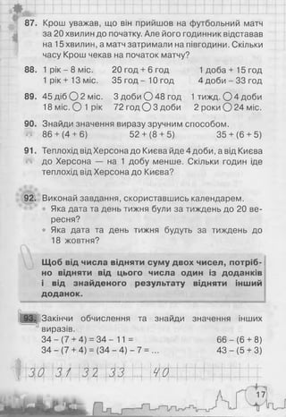 87. Крош уважав, що він прийшов на футбольний матч
за 20 хвилин до початку. Але його годинник відставав
на 15 хвилин, а матч затримали на півгодини. Скільки
часу Крош чекав на початок матчу?
88. 1 р ік- 8 міс. 20год + 6год 1доба+15год
1 р ік+13 міс. 3 5 го д -1 0 го д 4 д о б и -З З го д
89. 45 діб О 2 міс. ЗдобиС )48год 1 тижд. О 4 доби
18 міс. О 1рік 72год О З доби 2 роки О 24 міс.
90. Знайди значення виразу зручним способом.
«•» 86+ (4+ 6) 52+ (8+ 5) 35+ (6+ 5)
91. Теплохід від Херсона до Києва йде 4 доби, а від Києва
до Херсона — на 1 добу менше. Скільки годин іде
теплохід від Херсона до Києва?
92. Виконай завдання, скориставшись календарем.
Яка дата та день тижня були за тиждень до 20 ве­
ресня?
• Яка дата та день тижня будуть за тиждень до
18 жовтня?
Щоб від числа відняти суму двох чисел, потріб­
но відняти від цього числа один із доданків
і від знайденого результату відняти інший
доданок.
Іі
Закінчи обчислення та знайди значення інших
виразів.
34 - (7 + 4) = 34 - 11 = 66 - (6 + 8)
34 - (7 + 4) = (34 - 4) - 7 = ... 43 - (5 + 3)
ЗО 31 32 33 40І І І І м
17
 