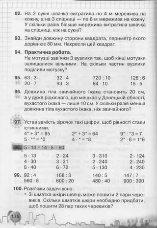 92. На 2 сукні швачка витратила по 4 м мережива на
кожну, а на 3 спідниці — по 8 м мережива на кожну.
У скільки разів більше мережива витратила швачка
на спідниці, ніж на сукні?
93. Знайди довжину сторони квадрата, периметр якого
дорівнює 80 мм. Накресли цей квадрат.
94. Практична робота.
На мотузці зав’яжи 3 вузлики так, щоб кінці мотузки
залишалися вільними. На скільки частин вузлики
поділили мотузку?
9 5 .6 3 :3 32-4 720:10 126:6
20-7 93:3 64-10 15-5
96. Довжина тіла звичайного їжака становить 20 см,
а у дуже рідкісного, що мешкає у Донецькій області,
вухастого їжака — лише 10 см. У скільки разів менша
довжина тіла вухастого їжака, ніж звичайного?
97. Устав замість зірочок такі цифри, щоб рівності стали
істинними.
4* + 3* = 85 2*
со
н
*
00
+
9*: *3 = 7
5 • ** = *0 4- * = *8 2* -6 = 1*6
ся
■Рь
II
14-5 = 60
5- 13 2-24 3-310 2- 124
4-30 3-31 2-240 2-240
8-40 6-72 5 - 130 4-230
99. 92:4 168:3 140:5 147:7
560:8 600 : 20 480 :40 900:300
100. Розв’яжи задачі усно.
• Зі шматка шкіри швець може пошити 2 пари чере­
виків. Скільки шматків шкіри необхідно придбати,
щоб пошити 28 пар таких черевиків?
 