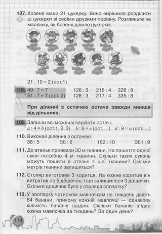 107. Козеня мало 21 цукерку. Воно вирішило розділити
ці цукерки зі своїми друзями порівну. Розгляньте на
малюнку, як Козеня ділило цукерки.
21 : 10 = 2 (ост.1)
108.49:7 = 7 126:3 216:4 328:8
51 : 7 = 7 (ост. 2) 128:3 217:4 335:8
При діленні з остачею остача завжди менша
від дільника.
109. Запиши всі можливі варіанти остачі.
‘ а : 4 = Ь(ост.1, 2, 3) Ь: 6 = с (ост....) сі: 9 = п (ост....)
110. Виконай ділення з остачею.
38:5 50:6 162:10 361:9
111. До ательє привезли ЗО м тканини. На пошиття однієї
сукні потрібно 4 м тканини. Скільки таких суконь
можуть пошити в ательє з цієї тканини? Скільки
метрів тканини залишиться?
112. Столяр виготовив 3 коритця. На кожне коритце він
витратив по 5 дощечок, і ще залишилося 3 дощечки.
Скільки дощечок було у столяра спочатку?
113. У зоопарку чотирьом мавпочкам на тиждень дають
84 банани, причому кожній мавпочці — однакову
кількість бананів щодня. Скільки бананів з’їдає
кожна мавпочка за тиждень? За один день?
 