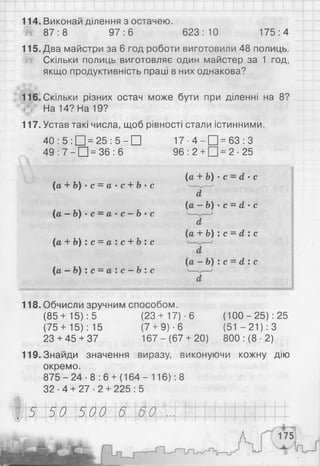 114. Виконай ділення з остачею.
Ш 87:8 97:6 623: 10 175:4
115. Два майстри за 6 год роботи виготовили 48 полиць.
Ш Скільки полиць виготовляє один майстер за 1 год,
якщо продуктивність праці в них однакова?
116. Скільки різних остач може бути при діленні на 8?
На 14? На 19?
117. Устав такі числа, щоб рівності стали істинними.
40 : 5 : □ = 25 : 5 - □ 17 ■4 - Щ = 63 : З
49 : 7 - □ = 36 : 6 96: 2 + [Ц = 2- 25
(іa + b) ' c = a- c + b- c
(іа - Ь ) ’ С —а- с —Ь ' С
(а + b) : с = а : с + Ь : с
(а - Ь) : с = а : с - Ь: с
(а + Ь) ■с - d - с
" 1 Ґ
{а —Ь) ■с = d * с
d
{а + b ) : с = d : с
(a - b ) : с = d : с
d
118. Обчисли зручним способом.
(85+ 15): 5 (23+ 17)-6 (100-25): 25
(75 +15): 15 (7 + 9) ■6 (51 - 21): З
23 + 45 + 37 167-(67+ 20) 800 : (8 ■2)
119. Знайди значення виразу, виконуючи кожну дію
окремо.
8 7 5 - 2 4 - 8 : 6 +(16 4- 116): 8
32-4 + 27-2 + 225:5
5 50 500 6 60
 