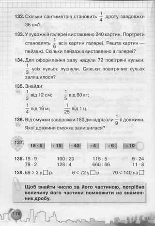 132. Скільки сантиметрів становить дроту завдовжки
36 см?
133. У художній галереї виставлено 240 картин. Портрети
становлять — всіх картин галереї. Решта картин —
6
пейзажі. Скільки пейзажів виставлено в галереї?
134. Для оформлення залу надули 72 повітряні кульки.
— усіх кульок луснули. Скільки повітряних кульок
залишилося?
135. Знайди:
» 1 1
— від 12 см; —від 60 кг;
3 5
1 ■ 1 ■- в і д 16 м; — від 1ц.
4 25
136. Від смужки завдовжки 180дм відрізали —її довжини.
У
Якої довжини смужка залишилася?
18-5 : 15! • 40! І :4 і :6 Ц ю
138.19-9 100:20 115:5 6-24
79-2 128:4 660:66 11-8
139.69 > 3 у □ р. 6 < 72 у □ р. 70 < 140 на □
Щоб знайти число за його частиною, потрібно
величину його частини помножити на знамен­
ник дробу.
 