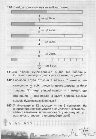 140. Знайди довжину смужки за її частиною.
—— це 6 см.
це 4 см.
1
— — це 3 см.
4
12
— це 1 см.
141.3а півдня жучок-сонечко з’їдає 60 попелиць.
Скільки попелиць з’їдає жучок-сонечко за день?
142.Робінзон Крузо струсив з пальми 7 кокосів, що
1
становило — всіх плодів із цього дерева, а його
товариш П’ятниця з іншої пальми — 4 кокоси, що
становило ^ всіх плодів із цього дерева. Скільки
О
кокосів було на кожній пальмі?
143. У кінотеатрі в 12 люстрах — по 6 лампочок. На
енергозберігаючі замінили 8 лампочок. Скільки зви­
чайних лампочок залишилося? Яку частину від усіх
лампочок становлять енергозберігаючі?
 