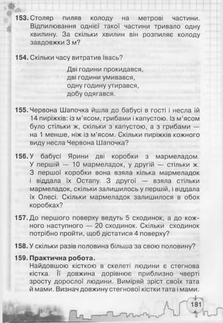 даті 11 п 11 її 1111 гт111111 м 111
153. Столяр пиляв колоду на метрові частини.
Відпилювання однієї такої частини тривало одну
хвилину. За скільки хвилин він розпиляє колоду
завдовжки 3 м?
154. Скільки часу витратив Івась?
Дві години прокидався,
дві години умивався,
одну годину утирався,
добу одягався.
155. Червона Шапочка йшла до бабусі в гості і несла їй
14 пиріжків: із м’ясом, грибами і капустою. Із м’ясом
було стільки ж, скільки з капустою, а з грибами —
на 1 менше, ніж із м’ясом. Скільки пиріжків кожного
виду несла Червона Шапочка?
156. У бабусі Ярини дві коробки з мармеладом.
У першій — 10 мармеладок, у другій — стільки ж.
З першої коробки вона взяла кілька мармеладок
і віддала їх Остапу. З другої — взяла стільки
мармеладок, скільки залишилось у першій, і віддала
їх Олесі. Скільки мармеладок залишилося в обох
коробках?
157. До першого поверху ведуть 5 сходинок, а до кож­
ного наступного — 20 сходинок. Скільки сходинок
потрібно пройти, щоб дістатися 4 поверху?
158. У скільки разів половина більша за свою половину?
159. Практична робота.
Найдовшою кісткою в скелеті людини є стегнова
кістка. її довжина дорівнює приблизно чверті
зросту дорослої людини. Виміряй зріст своїх тата
й мами. Визнач довжину стегнової кістки тата і мами.
 