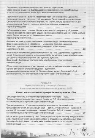 Додавання і віднімання двоцифрових чисел з переходом
через розряд. Задачі на 2 дії (додавання і віднімання), які є комбінаціями
простих задач вивчених видів. Дії з іменованими числами................................. 19
Табличне множення і ділення. Взаємозв’язок між множенням і діленням.
Назви компонентів і результату дії множення. Переставний закон множення.
Обчислення значень числових виразів, які містять кілька арифметичних дій
одного ступеня. Прості і складені задачі на табличне множення.
Периметр квадрата...................................................................................................... 20
Табличне множення і ділення. Назви компонентів і результату дії ділення.
Числові рівності та нерівності. Задачі на збільшення (зменшення) числа у кілька
разів. Задачі на кратне порівняння двох чисел.
Периметр прямокутника..............................................................................................21
Рівняння на знаходження невідомих компонентів дій множення і ділення.
Задачі на знаходження невідомих — множника, діленого, дільника.
Залежність результатів множення і ділення від зміни одного
з компонентів д ій ...........................................................................................................23
Властивості множення і ділення (множення на 1 і на 0; ділення на 1; ділення
нуля). Обчислення значень числових виразів, які містять кілька арифметичних
дій одного або різних ступенів без дужок і з дужками.
Задачі на 2-3 дії різних ступенів, які є комбінаціями простих задач
вивчених в и д ів ...............................................................................................................24
Обчислення значень числових виразів, які містять кілька арифметичних дій
одного або різних ступенів без дужок і з дужками.
Множення і ділення числа на 10. Ділення рівних чисел. Задачі на 2-3 дії
різних ступенів, які є комбінаціями простих задач вивчених видів.....................26
РОЗДІЛ 2.
Нумерація чисел у концентрі «Тисяча».
Усне та письмове додавання чисел у межах 1000
Сотня. Усна та письмова нумерація чисел у межах 1000
Трицифрове число. Утворення трицифрового числа (101-199).
Читання і запис трицифрових чисел. Задачі на 2-3 дії різних ступенів,
які є комбінаціями простих задач вивчених видів..................................................28
Трицифрове число. Утворення трицифрового числа. Читання і запис
трицифрових чисел. Лічильна одиниця — сотня. Лічба сотнями. Порівняння
сотень. Додавання і віднімання сотнями. Задачі на 2-3 дії різних ступенів,
які є комбінаціями простих задач вивчених видів.................................................. ЗО
Місце числа у натуральному ряді. Попереднє і наступне число у натуральному
ряді. Порівняння чисел на основі порядку їх слідування у натуральному ряді.
Задачі на 2-3 дії різних ступенів, які є комбінаціями простих задач
вивчених в и д ів ...............................................................................................................32
 