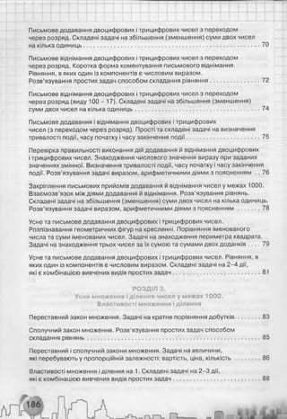 Письмове додавання двоцифрових і трицифрових чисел з переходом
через розряд. Складені задачі на збільшення (зменшення) суми двох чисел
на кілька одиниць...........................................................................................................70
Письмове віднімання двоцифрових і трицифрових чисел з переходом
через розряд. Коротка форма коментування письмового віднімання.
Рівняння, в яких один із компонентів є числовим виразом.
Розв’язування простих задач способом складання рівняння............................. 72
Письмове віднімання двоцифрових і трицифрових чисел з переходом
через розряд (виду 100 - 17). Складені задачі на збільшення (зменшення)
суми двох чисел на кілька одиниць........................................................................... 74
Письмове додавання і віднімання двоцифрових і трицифрових
чисел (з переходом через розряд). Прості та складені задачі на визначення
тривалості події, часу початку і часу закінчення події............................................75
Перевірка правильності виконання дій додавання й віднімання двоцифрових
і трицифрових чисел. Знаходження числового значення виразу при заданих
значеннях змінної. Визначення тривалості події, часу початку і часу закінчення
події. Розв’язування задачі виразом, арифметичними діями з поясненням .. 76
Закріплення письмових прийомів додавання й віднімання чисел у межах 1000.
Взаємозв’язок між діями додавання й віднімання. Розв’язування рівнянь.
Складені задачі на збільшення (зменшення) суми двох чисел на кілька одиниць.
Розв’язування задачі виразом, арифметичними діями з поясненням ............ 78
Усне та письмове додавання двоцифрових і трицифрових чисел.
Розпізнавання геометричних фігур на кресленні. Порівняння іменованого
числа та суми іменованих чисел. Задачі на знаходження периметра квадрата.
Задачі на знаходження трьох чисел за їх сумою та сумами двох доданків . . . . 79
Усне та письмове додавання двоцифрових і трицифрових чисел. Рівняння, в
яких один із компонентів є числовим виразом. Складені задачі на 2-4 дії,
які є комбінацією вивчених видів простих задач.................................................... 81
РОЗДІЛ 3.
Усне множення і ділення чисел у межах 1000.
Властивості множення і ділення
Переставний закон множення. Задачі на кратне порівняння добутків...............83
Сполучний закон множення. Розв’язування простих задач способом
складання рівнянь........................................................................................................ 85
Переставний і сполучний закони множення. Задачі на величини,
які перебувають у пропорційній залежності: вартість, ціна, кількість...............86
Властивості множення і ділення на 1. Складені задачі на 2-3 дії,
які є комбінацією вивчених видів простих задач.................................................... 88
 