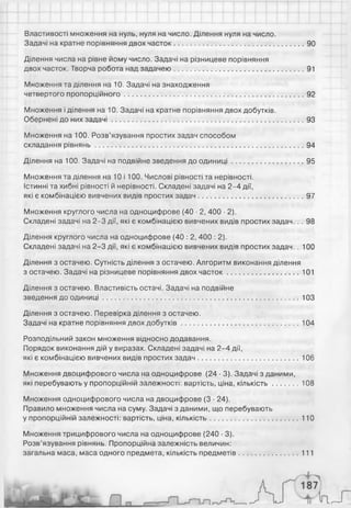 Властивості множення на нуль, нуля на число. Ділення нуля на число.
Задачі на кратне порівняння двох часток.................................................................90
Ділення числа на рівне йому число. Задачі на різницеве порівняння
двох часток. Творча робота над задачею.................................................................91
Множення та ділення на 10. Задачі на знаходження
четвертого пропорційного..........................................................................................92
Множення і ділення на 10. Задачі на кратне порівняння двох добутків.
Обернені до них зад ачі................................................................................................ 93
Множення на 100. Розв’язування простих задач способом
складання рівнянь.........................................................................................................94
Ділення на 100. Задачі на подвійне зведення до одиниці....................................95
Множення та ділення на 10 і 100. Числові рівності та нерівності.
Істинні та хибні рівності й нерівності. Складені задачі на 2-4 дії,
які є комбінацією вивчених видів простих задач.................................................... 97
Множення круглого числа на одноцифрове (40 • 2, 400 ■2).
Складені задачі на 2-3 дії, які є комбінацією вивчених видів простих задач. . . 98
Ділення круглого числа на одноцифрове (40 : 2, 400 : 2).
Складені задачі на 2-3 дії, які є комбінацією вивчених видів простих задач. . 100
Ділення з остачею. Сутність ділення з остачею. Алгоритм виконання ділення
з остачею. Задачі на різницеве порівняння двох часток .................................... 101
Ділення з остачею. Властивість остачі. Задачі на подвійне
зведення до одиниці.................................................................................................. 103
Ділення з остачею. Перевірка ділення з остачею.
Задачі на кратне порівняння двох добутків...........................................................104
Розподільний закон множення відносно додавання.
Порядок виконання дій у виразах. Складені задачі на 2-4 дії,
які є комбінацією вивчених видів простих задач.................................................. 106
Множення двоцифрового числа на одноцифрове (24 ■3). Задачі з даними,
які перебувають у пропорційній залежності: вартість, ціна, кількість.............108
Множення одноцифрового числа на двоцифрове (3 • 24).
Правило множення числа на суму. Задачі з даними, що перебувають
у пропорційній залежності: вартість, ціна, кількість............................................110
Множення трицифрового числа на одноцифрове (240 ■3).
Розв’язування рівнянь. Пропорційна залежність величин:
загальна маса, маса одного предмета, кількість предметів............................. 111
 
