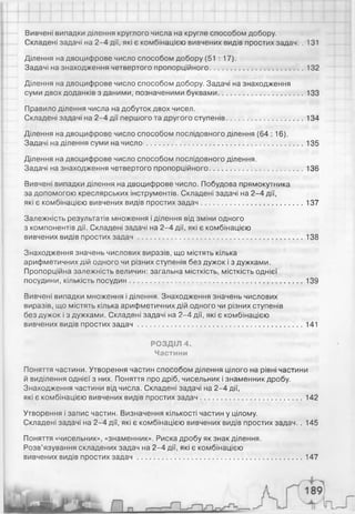 Вивчені випадки ділення круглого числа на кругле способом добору.
Складені задачі на 2-4 дії, які є комбінацією вивчених видів простих задач.. 131
Ділення на двоцифрове число способом добору (51 : 17).
Задачі на знаходження четвертого пропорційного..............................................132
Ділення на двоцифрове число способом добору. Задачі на знаходження
суми двох доданків з даними, позначеними буквами..........................................133
Правило ділення числа на добуток двох чисел.
Складені задачі на 2-4 дії першого та другого ступенів..................................... 134
Ділення на двоцифрове число способом послідовного ділення (64 : 16).
Задачі на ділення суми на чи сл о ............................................................................. 135
Ділення на двоцифрове число способом послідовного ділення.
Задачі на знаходження четвертого пропорційного..............................................136
Вивчені випадки ділення на двоцифрове число. Побудова прямокутника
за допомогою креслярських інструментів. Складені задачі на 2-4 дії,
які є комбінацією вивчених видів простих задач.................................................. 137
Залежність результатів множення і ділення від зміни одного
з компонентів дії. Складені задачі на 2-4 дії, які є комбінацією
вивчених видів простих за д а ч................................................................................. 138
Знаходження значень числових виразів, що містять кілька
арифметичних дій одного чи різних ступенів без дужок і з дужками.
Пропорційна залежність величин: загальна місткість, місткість однієї
посудини, кількість посудин......................................................................................139
Вивчені випадки множення і ділення. Знаходження значень числових
виразів, що містять кілька арифметичних дій одного чи різних ступенів
без дужок і з дужками. Складені задачі на 2-4 дії, які є комбінацією
вивчених видів простих за д а ч ................................................................................. 141
РОЗДІЛ 4.
Частини
Поняття частини. Утворення частин способом ділення цілого на рівні частини
й виділення однієї з них. Поняття про дріб, чисельник і знаменник дробу.
Знаходження частини від числа. Складені задачі на 2-4 дії,
які є комбінацією вивчених видів простих задач..................................................142
Утворення і запис частин. Визначення кількості частин у цілому.
Складені задачі на 2-4 дії, які є комбінацією вивчених видів простих задач.. 145
Поняття «чисельник», «знаменник». Риска дробу як знак ділення.
Розв’язування складених задач на 2-4 дії, які є комбінацією
вивчених видів простих за д а ч..................................................................................147
 