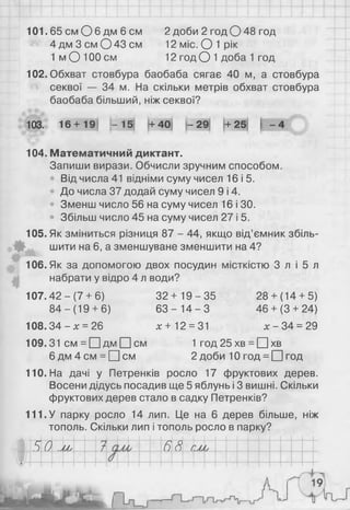 101.65 см О 6 дм 6 см 2 доби 2 год О 48 год
4 дм Зсм О 43 см 12 міс. О 1 рік
1 м О 100 см 12 год О 1 доба 1 год
102. Обхват стовбура баобаба сягає 40 м, а стовбура
секвої — 34 м. На скільки метрів обхват стовбура
баобаба більший, ніж секвої?
103. 16+19
104. Математичний диктант.
Запиши вирази. Обчисли зручним способом.
Від числа 41 відніми суму чисел 16 і 5.
До числа 37 додай суму чисел 9 і 4.
• Зменш число 56 на суму чисел 16 і ЗО.
• Збільш число 45 на суму чисел 27 і 5.
105. Як зміниться різниця 87 - 44, якщо від’ємник збіль­
шити на 6, а зменшуване зменшити на 4?
106. Як за допомогою двох посудин місткістю 3 л і 5 л
набрати у відро 4 л води?
107.42-(7+ 6) 32+ 19 - 3 5 28+ (14+ 5)
8 4 - ( 1 9 + 6) 6 3 - 1 4 - 3 46+ (3 + 24)
108.34 - х = 26 х + 12 = 31 х - 34 = 29
109.31 см = П д м П с м 1 год 25 хв = □ хв
6 д м 4 с м = П с м 2 доби 10 год = □ год
110. На дачі у Петренків росло 17 фруктових дерев.
Восени дідусь посадив ще 5 яблунь і 3 вишні. Скільки
фруктових дерев стало в садку Петренків?
111. У парку росло 14 лип. Це на 6 дерев більше, ніж
тополь. Скільки лип і тополь росло в парку?
5 0 Му 7 р 68 СМу
І- 15 + 40 - 29 + 25 |
 