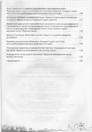 Усне -,'с='.*сзе додавання двоцифрових і трицифрових чисел.
Рівняная, в яких один із компонентів є числовим виразом. Складені задачі
на 2-4 дії, які є комбінацією вивчених видів простих задач............................... 169
Множення і ділення трицифрових чисел. Закони та властивості множення
й ділення. Задачі на кратне порівняння двох добутків........................................171
Вивчені випадки усного позатабличного множення і ділення двоцифрового
і трицифрового чисел на одноцифрове число та множення одноцифрового
числа на двоцифрове і трицифрове числа. Розв’язування задач
вивчених типів. Обернені задачі ............................................................................. 172
Ділення з остачею. Властивість остачі. Задачі на подвійне зведення
до одиниці..................................................................................................................... 173
Прийоми раціональних обчислень. Складені задачі на 2-4 дії,
які є комбінаціями вивчених видів простих задач................................................ 175
Повторення і закріплення вивченого про частини. Знаходження частини
від числа. Задачі на знаходження частини від числ а..........................................176
Знаходження числа за його частиною. Задачі на знаходження числа
за його частиною.........................................................................................................178
«Цікаві задачі»...............................................................................................................180
 