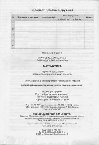 Відомості про стан підручника
№ Прізвище та ім’я учня Навчальний рік
Стан підручника
Оцінка
на початку року вкінці року
1
2
3
4
5
Навчальне видання
РІВКІНД Фаїна Михайлівна
О/ІЯНИЦЬКА Любов Віталіївна
МАТЕМАТИКА
Підручник для 3 класу
загальноосвітніх навчальних закладів
Рекомендовано Міністерством освіти і науки України
ВИДАНО ЗА РАХУНОК ДЕРЖАВНИХ КОШТІВ. ПРОДАЖ ЗАБОРОНЕНО
Редактор і. Луценко
Художній редактор Н. Антоненко
Технічний редактор Я Аленіна
Коректори С. Войтенко, Л. Еско
Формат 70х1001/ 16. Ум. друк. арк. 15,552 + 0,33 форзац.
Обл.-вид. арк. 14,0 + 0,55 форзац. Наклад 210 300 прим.
Зам. № 13-09-0320.
TOB «ВИДАВНИЧИЙ Д ІМ «ОСВІТА»
Свідоцтво «Про внесення суб’єкта видавничої справи до державного реєстру
видавців, виготівників і розповсюджувачів видавничої продукції»
Серія ДК № 4483 від 12.02.2013 р.
Адреса видавництва: 04053, м. Київ, вул. Обсерваторна, 25
www.osvita-dim.com.ua
Віддруковано TOB «ПЕТ»
Св. ДК № 4526 від 18.04.2013 р.
61024, м. Харків, вул. Ольмінського, 17
 
