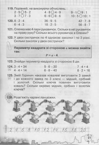 119. Порівняй, не виконуючи обчислень.
2 - 5 0 5 - 2 4 - 8 0 4 - 9 9 - Ю 9 : 1
3 - 7 0 7 - 3 6 - 6 0 8 - 6 1 0 : 5 О Ю : 1
1 20 .8 -2 :4 3 6 : 9 - 5 4 2 : 7 - 8
6 - 4 : 3 1 8 : 2 - 5 5 6 : 8 - 7
121. Оленка має 4 пари рукавичок. Скільки в неї рукавичок
на праву руку? Скільки всього рукавичок в Оленки?
122. У двох сестричок по 4 однакові заколки і по 3 різні.
Скільки заколок у двох сестричок?
Периметр квадрата зі стороною а можна знайти
так:
Р = а- 4.
123. Знайди периметр квадрата зі стороною 8 дм.
124.3-4 + 34 5 - 6 - 3 0 7 - 4 + 4
Ш 4 - 4 + 14 6 - 8 - 4 0 8 - 2 + 16
125. Змій Горинич наказав ковалеві виготовити 3 замки
і до кожного замка по 3 ключі — мідний, срібний
і золотий. Скільки ключів повинен виготовити
коваль? Скільки окремо мідних, срібних і золотих
ключів?
126. Розв’яжіть чарівні ланцюжки.
 
