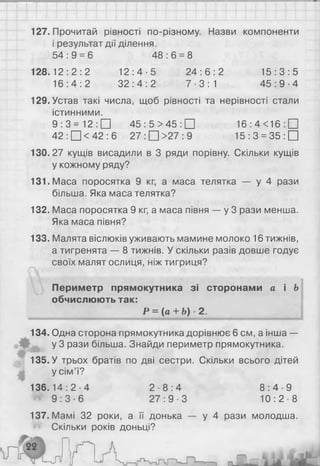 127. Прочитай рівності по-різному. Назви компоненти
і результат дії ділення.
54 : 9 = 6 48 : 6 = 8
128.12:2:2 1 2 : 4 - 5 2 4 : 6 : 2 1 5 : 3 : 5
1 6 : 4 : 2 3 2 : 4 : 2 7 - 3 : 1 4 5 : 9 - 4
129. Устав такі числа, щоб рівності та нерівності стали
істинними.
9 : 3 = 12 : □ 45 : 5 > 45 : □ 1 6 : 4 < 1 6 : П
42 : □ < 42 : 6 27 : □ >27 : 9 15: 3 = 35 : □
130.27 кущів висадили в 3 ряди порівну. Скільки кущів
у кожному ряду?
131. Маса поросятка 9 кг, а маса телятка — у 4 рази
більша. Яка маса телятка?
132. Маса поросятка 9 кг, а маса півня — у 3 рази менша.
Яка маса півня?
133. Малята віслюків уживають мамине молоко 16 тижнів,
а тигренята — 8 тижнів. У скільки разів довше годує
своїх малят ослиця, ніж тигриця?
Периметр прямокутника зі сторонами а і Ь
обчислюють так:
________ Р = [а + Ь) 2 .__________ ______
134. Одна сторона прямокутника дорівнює 6 см, а інша —
у 3 рази більша. Знайди периметр прямокутника.
135. У трьох братів по дві сестри. Скільки всього дітей
у сім’ї?
136.14:2-4 2 - 8 : 4 8 : 4 - 9
9 : 3 - 6 2 7 : 9 - 3 1 0 : 2 - 8
137. Мамі 32 роки, а її донька — у 4 рази молодша.
Скільки років доньці?
 