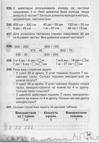 235. У майстерні розпилювали колоду на частини
завдовжки 1 м. Якої довжини була колода, якщо
вийшло 5 частин? Запиши довжину колоди в метрах,
дециметрах, сантиметрах.
236. 600 см - 300 см 40дм + 60дм 150 с м - 5 0 см
9 д м - 4 5 с м 1 м - 87 см 48см + 12см
237. Діти розрізали паперову смужку завдовжки ЗО дм
на 6 рівних частин. Яка довжина кожної частини?
900 - 300 800+ 100
670 - 40 600 + 70
830 - ЗО 630 + 200
239.5 м 4 дм + 6 дм = □ м 7 м 8 д м - 1 8 д м = П м
7 дм + 6 дм = ЦЦм □ дм 1 м - 27 см = □ см
240. Розв’яжи і порівняй задачі.
У сувої 28 м драпу. З усієї тканини пошили 7 од­
накових пальт. Скільки тканини використали на
кожне пальто?
У сувої 28 м драпу. З усієї тканини пошили кілька
пальт, використовуючи на кожне по 4 м драпу.
Скільки пальт пошили?
У швейній майстерні пошили 7 пальт, використо­
вуючи на кожне по 4 м драпу. Скільки метрів драпу
використали?
241. Склади і розв’яжи задачу за даними таблиці.
Використали
на 1 сукню
Кількість
суконь
Використали
тканини
3 м 5 ?
2 22 222
 