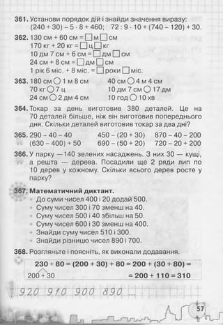 361. Установи порядок дій і знайди значення виразу:
(240 + ЗО) - 5 • 8 + 460; 7 2 :9 - 10 + (740 - 120) + ЗО.
362.13О см + 60 см = □ м □ см
170 кг + 2 0 кг = □ ц □ кг
10 дм 7 см + 6 см = □ дм □ см
24 см + 8 см = □ дм □ см
1 рік 6 міс. + 8 міс. = О роки О міс.
363.180 см О 1 м 8 см 4 0 смО 4 м 4 см
7 0 к г О 7 ц 1 0д м7 см О1 7д м
24см0 2 д м 4 см Ю годО Ю хв
364. Токар за день виготовив 380 деталей. Це на
70 деталей більше, ніж він виготовив попереднього
дня. Скільки деталей виготовив токар за два дні?
365. 290 - 40 - 40 450 - (20 + ЗО) 870 - 40 - 200
• (630 - 400) + 50 690 - (50 + 20) 720 - 20 + 200
366. У парку —140 зелених насаджень. З них ЗО — кущі,
а решта — дерева. Посадили ще 2 ряди лип по
10 дерев у кожному. Скільки всього дерев росте у
парку?
367. Математичний диктант.
До суми чисел 400 і 20 додай 500.
Суму чисел 300 і 70 зменш на 40.
Суму чисел 500 і 40 збільш на 50.
Суму чисел 600 і ЗО зменш на 400.
Знайди суму чисел 510 і 300.
Знайди різницю чисел 890 і 700.
368. Розгляньте і поясніть, як виконали додавання.
230 + 80 = (200 + ЗО) + 80 = 200 + (ЗО + 80) =
200 + 30 = 2 0 0 + 110 = 310
 