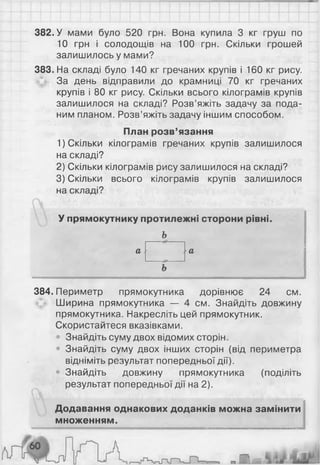382. У мами було 520 грн. Вона купила 3 кг груш по
10 грн і солодощів на 100 грн. Скільки грошей
залишилось у мами?
383. На складі було 140 кг гречаних крупів і 160 кг рису.
За день відправили до крамниці 70 кг гречаних
крупів і 80 кг рису. Скільки всього кілограмів крупів
залишилося на складі? Розв’яжіть задачу за пода­
ним планом. Розв’яжіть задачу іншим способом.
План розв’язання
1) Скільки кілограмів гречаних крупів залишилося
на складі?
2) Скільки кілограмів рису залишилося на складі?
3) Скільки всього кілограмів крупів залишилося
на складі?
У прямокутнику протилежні сторони рівні.
а .
Ь
а

384. Периметр прямокутника дорівнює 24 см.
Ширина прямокутника — 4 см. Знайдіть довжину
прямокутника. Накресліть цей прямокутник.
Скористайтеся вказівками.
• Знайдіть суму двох відомих сторін.
• Знайдіть суму двох інших сторін (від периметра
відніміть результат попередньої дії).
• Знайдіть довжину прямокутника (поділіть
результат попередньої дії на 2 ).
Додавання однакових доданків можна замінити
множенням.
 