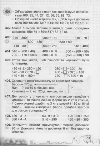 401. Об’єднайте числа в пари так, щоб їх сума дорівню­
вала 100: 35; 44; 27; 12; 56; 65; 8 8 ; 73.
Об’єднай числа в трійки так, щоб їх сума дорівню­
вала 100: 6 6 ; 38; 13;71; 14; 55; 15;21;43; 19; 15; ЗО.
402. Кожне з чисел запиши у вигляді суми розрядних
доданків: 450; 741; 804; 547; 621; 318.
940--300 380+ 150 610 --70
890 - 480 530 + 80
410 -ЗО 640 + 250 540 + 400
5 4 0 - ( 2 0 0 + 40) 400 + 6 8
і-
О
ю
со
■( 2 0 0 + 50)
7 0 0 - (170 + 500) 3 8 0 -8 ■5 (870 -360) + 90
405. Устав такі числа, щоб рівності та нерівності були
істинними.
450 + □ > 350+ 120 280 + □ = 320 - ЗО
670 - 90 < 670 - □ 430 - □ > 320 + 100
140 + 80= 180 + □ 730 - □ < 6 9 0 + 10
406. Склади та розв’яжи задачу за коротким записом.
Беріз — 170д. <---------------------- 1
Лип — ?, на 60 д. більше, ніж —І
Каштанів — ?, на 120 д. менше, ніж
407. Для ремонту спортзалу завгосп школи придбав у
крамниці 1 0 банок синьої фарби по 2 кг в кожній,
4 банки жовтої фарби по 3 кг в кожній і 180 кг білої
фарби. Скільки кілограмів фарби придбав завгосп
для ремонту спортзалу?
4 0 8 .1 2 0 -8 -5 6 3 :9 + 310 4 2 0 -6 0 + 150
^ 380 + 4 -4 5 -6 + 290 4 5 0 -8 0 -3 0 0
409. Периметр кімнати прямокутної форми дорівнює
20 м. Довжина кімнати дорівнює 6 м. Яка ширина
кімнати?
 