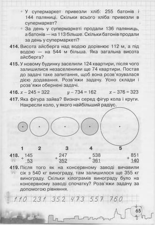 У супермаркет привезли хліб: 255 батонів і
144 паляниці. Скільки всього хліба привезли в
супермаркет?
За день у супермаркеті продали 136 паляниць,
а батонів — на 113 більше. Скільки батонів продали
за день у супермаркеті?
414. Висота айсберга над водою дорівнює 112 м, а під
водою — на 544 м більша. Яка загальна висота
айсберга?
415. У новому будинку заселили 124 квартири, після чого
залишилися незаселеними ще 74 квартири. Постав
до задачі таке запитання, щоб вона розв’язувалася
дією додавання. Розв’яжи задачу. Усно склади і
розв’яжи обернені задачі.
416.х - 245 = 322 у - 734 = 162 х - 376 = 323
417. Яка фігура зайва? Визнач серед фігур кола і круги.
418. 145 247 538 851
+ 53 + 352 + 361 140
419. Після того як на консервному заводі вичавили
сік з 540 кг винограду, там залишилося ще 355 кг
винограду. Скільки кілограмів винограду було на
консервному заводі спочатку? Розв’яжи задачу за
допомогою рівняння.
110 231 352 473 557 760
 