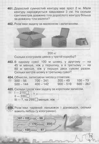 461. Дорослий сумчастий кенгуру має зріст 2 м. Маля
кенгуру народжується завдовжки 3 см. На скільки
сантиметрів довжина тіла дорослого кенгуру більша
за довжину тіла маляти?
462. Розв’яжи задачу за малюнком і запитанням.
2 0 0 кг
Скільки кілограмів цвяхів у третій коробці?
463. В одному сувої 100 м шовку, у другому — на
4 5 м менше, ніж у першому, а в третьому — на
80 м менше, ніж у перших двох сувоях разом.
Скільки метрів шовку в третьому сувої?
464. Обчисли, записуючи числа у стовпчик.
3 0 0 -5 6 700-341 2 0 0 -4 9 100-7 3
5 0 0 - 144 4 0 0 - 142 9 0 0-5 19 600-267
465. Склади і розв’яжи задачу за коротким записом.
^ І — 270 □ 1 9 ^_____________
її — з з о П і '
III — ?, на 299 □ менше, ніж —
466. Розв’яжи чарівний ланцюжок і дізнаєшся, скільки
важить лебідь (у кілограмах).
 
