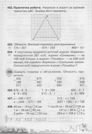 492. Практична робота. Накресли в зошиті за зразком
трикутник АВС. Знайди його периметр.
493. Обчисли. Виконай перевірку дією віднімання.
# 174 + 357 675-2 58 469+ 151
494. У поштовому відділенні дитячий журнал «Барвінок»
'«і4 передплатили 367 осіб, журнал «Соняшник» — на
108 осіб більше, а журнал «Пізнайко» — на 236 осіб
менше, ніж журнали «Барвінок» і «Соняшник» разом.
Скільки осіб передплатили журнал «Пізнайко»?
495. Знайдіть помилки в обчисленнях. Обчисліть пра­
вильно.
+
435
146
571
875
447
432
558
346
894
496. 6 7 0 -8 -8
6 -9 + 476
7 -8 + 326
6 1 3 -9 -7
976
549
437
4 0 0 -3 -7
4 ■ 6 + 569
497. х - 245 = 377 512 - х = 154
х - (456 - 127) = 168 (627 + 156) - х = 136
498.45 см + 15 см О 6 дм 1 год 25 хв + ЗОхв О 1 2 0 хв
1 м -3 0 с м О 60см 147 к г -4 0 к гО 1 Ц
2 доби - 16 год О 2 2 год 264 кг + 158 кг О 3 ц
/ 0 00 1000
— — І—
•І
 
