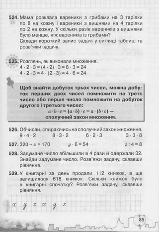 524. Мама розклала вареники з грибами на 3 тарілки
по 8 на кожну і вареники з вишнями на 4 тарілки
по 2 на кожну. У скільки разів вареників з вишнями
було менше, ніж вареників із грибами?
Склади короткий запис задачі у вигляді таблиці та
розв’яжи задачу.
525. Розглянь, як виконали множення.
4 - 2 - 3 = (4 -2) -3 = 8- 3 = 24
4 - 2 - 3 = 4 - ( 2 - 3 ) = 4- 6 = 24
 Щоб знайти добуток трьох чисел, можна добу­
ток перших двох чисел помножити на третє
число або перше число помножити на добуток
другого і третього чисел:
а-Ь ■с = {а-Ь) •с = а •(6 •с) —
сполучний закон множення.
526. Обчисли, спираючись на сполучний закон множення.
9 - 4 - 2 8 - 3 - 2 6 - 2 - 3 3 - 3 - 8
527.320 - х = 170 у 6 = 54 2 :4 = 8
528. Задумане число збільшили в 4 рази й одержали 32.
Знайди задумане число. Розв’яжи задачу, склавши
рівняння.
529. У книгарні за день продали 112 книжок, а ще
залишилося 618 книжок. Скільки книжок було
в книгарні спочатку? Розв’яжи задачу, склавши
рівняння.
ОС ос г
 