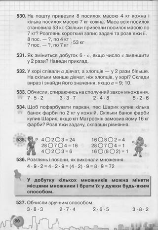 530. На пошту привезли 8 посилок масою 4 кг кожна і
кілька посилок масою 7 кг кожна. Маса всіх посилок
становила 53 кг. Скільки привезли посилок масою по
7 кг? Розглянь короткий запис задачі та розв’яжи її.
8 пос. — ?, по 4 к гі __
0 0 >53 кг
? пос. — ?, по 7 кг і
531. Як зміниться добуток 6 ■с, якщо число с зменшити
у 2 рази? Наведи приклад.
532. У хорі співали а дівчат, а хлопців — у 2 рази більше.
На скільки менше дівчат, ніж хлопців, у хорі? Склади
вираз і знайди його значення, якщо а = 9; 10.
533. Обчисли, спираючись на сполучний закон множення.
Й 7 - 5 - 2 3 - 3 - 7 2 - 4 - 8 5 - 2 - 6
534. Щоб пофарбувати паркан, пес Шарик купив кілька
банок фарби по 2 кг у кожній. Скільки банок фарби
купив Шарик, якщо кіт Матроскін замовив йому 16 кг
фарби? Розв’яжи задачу, склавши рівняння.
535. 4 0 2 0 3 = 24
2 8 0 7 0 4 = 16
4 0 2 0 3 = 6
1 6 0 8 0 2 = 4
2 8 0 7 0 4 = 1
1 6 0 (8 0 2 ) = 1
536. Розглянь і поясни, як виконали множення.
4 - 9 - 2 = 4- 2- 9 = (4- 2) -9 = 8 - 9 = 72
х У добутку кількох множників можна міняти
місцями множники і брати їх у дужки будь-яким
способом.
537. Обчисли зручним способом.
3 - 8 - 3 2 - 7 - 4 2 - 6 - 5 3 - 8 - 2
 