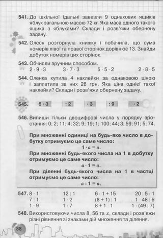541. До шкільної їдальні завезли 9 однакових ящиків
яблук загальною масою 72 кг. Яка маса одного такого
ящика з яблуками? Склади і розв’яжи обернену
задачу.
іИг'
542. Олеся розгорнула книжку і побачила, що сума
номерів лівої та правої сторінок дорівнює 13. Знайди
добуток номерів цих сторінок.
543. Обчисли зручним способом.
2 - 9 - 3 3 - 7 - 3 5 - 5 - 2 2 - 8 - 5
544. Оленка купила 4 наклейки за однаковою ціною
і заплатила за них 28 грн. Яка ціна однієї такої
наклейки? Склади і розв’яжи обернену задачу.
545. 6 ■З І ( : 2 І | ■3 | | : 9 | | -2
546. Випиши тільки двоцифрові числа у порядку зро­
стання: 0; 2; 11; 4; 32; 9; 19; 1; 100; 44; 3; 59; 91; 5; 74.
При множенні одиниці на будь-яке число в до­
бутку отримуємо це саме число:
1 •а = а.
При множенні будь-якого числа на 1 в добутку
отримуємо це саме число:
а • 1 = а.
При діленні будь-якого числа на 1 в частці
отримуємо це саме число:
а : 1 = а.
547.8-1 12:1 6-1 + 15 2 0 :5 - 1
7:1 1-2 ( 8 + 1): 1 1 ■48 : 6
1-9 1-7 8 + 1 : 1 1 ■(49:7)
548. Використовуючи числа 8 , 56 та х, склади і розв’яжи
різні рівняння зі знаками дій множення та ділення.
 